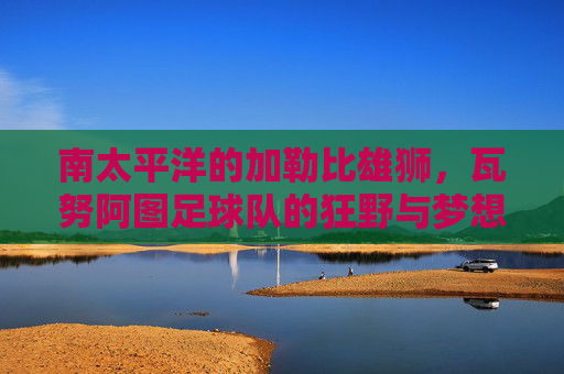 南太平洋的加勒比雄狮，瓦努阿图足球队的狂野与梦想