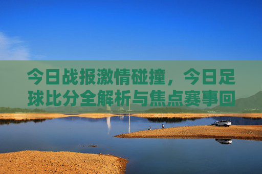 今日战报激情碰撞，今日足球比分全解析与焦点赛事回顾