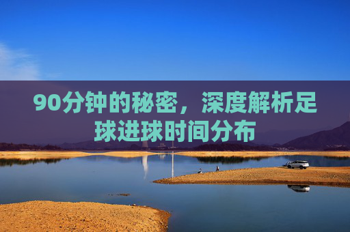90分钟的秘密，深度解析足球进球时间分布