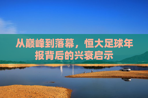 从巅峰到落幕，恒大足球年报背后的兴衰启示