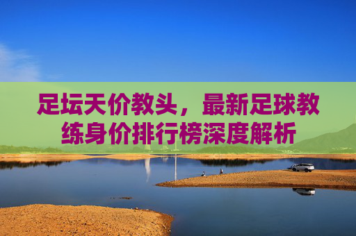 足坛天价教头，最新足球教练身价排行榜深度解析