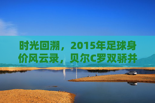 时光回溯，2015年足球身价风云录，贝尔C罗双骄并立，内马尔初露锋芒