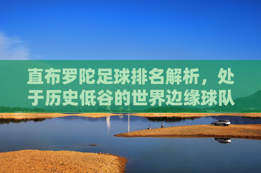 直布罗陀足球排名解析，处于历史低谷的世界边缘球队