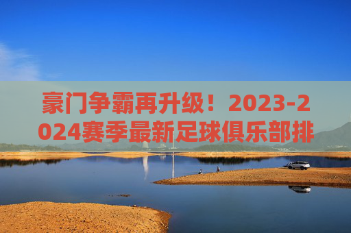 豪门争霸再升级！2023-2024赛季最新足球俱乐部排名深度解读