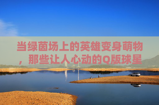 当绿茵场上的英雄变身萌物，那些让人心动的Q版球星