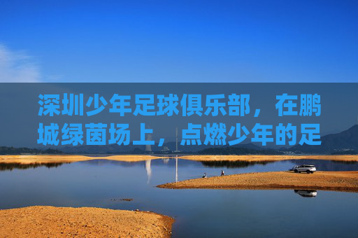 深圳少年足球俱乐部，在鹏城绿茵场上，点燃少年的足球梦想