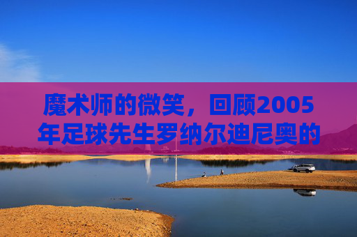 魔术师的微笑，回顾2005年足球先生罗纳尔迪尼奥的巅峰时代