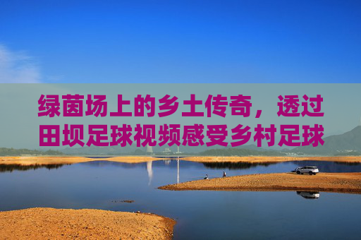 绿茵场上的乡土传奇，透过田坝足球视频感受乡村足球的纯粹与激情