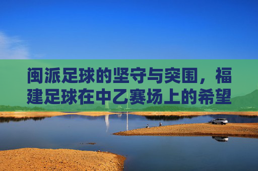 闽派足球的坚守与突围，福建足球在中乙赛场上的希望之路