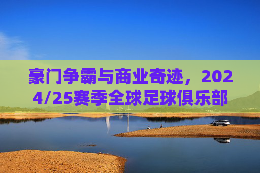 豪门争霸与商业奇迹，2024/25赛季全球足球俱乐部收入排行榜深度解析