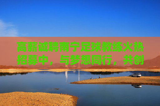 高薪诚聘南宁足球教练火热招募中，与梦想同行，共创绿茵辉煌！