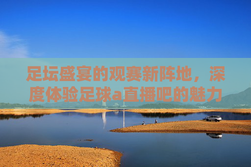 足坛盛宴的观赛新阵地，深度体验足球a直播吧的魅力