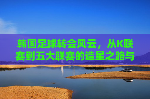 韩国足球转会风云，从K联赛到五大联赛的造星之路与国内生态重构
