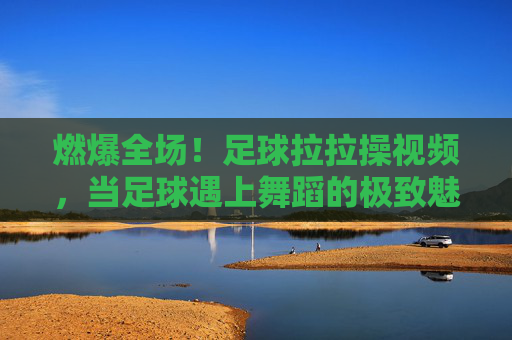 燃爆全场！足球拉拉操视频，当足球遇上舞蹈的极致魅力