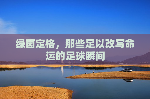 绿茵定格，那些足以改写命运的足球瞬间
