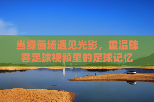 当绿茵场遇见光影，重温肆客足球视频里的足球记忆