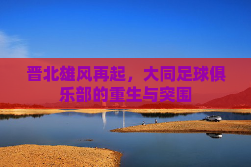 晋北雄风再起，大同足球俱乐部的重生与突围
