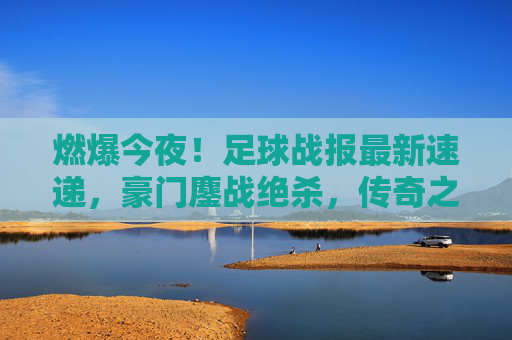 燃爆今夜！足球战报最新速递，豪门鏖战绝杀，传奇之夜震撼落幕