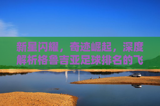 新星闪耀，奇迹崛起，深度解析格鲁吉亚足球排名的飞跃与未来