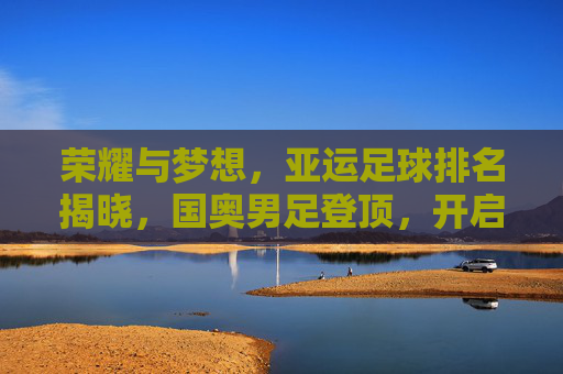 荣耀与梦想，亚运足球排名揭晓，国奥男足登顶，开启亚洲足球新纪元