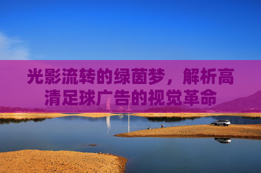 光影流转的绿茵梦，解析高清足球广告的视觉革命