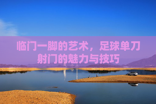 临门一脚的艺术，足球单刀射门的魅力与技巧