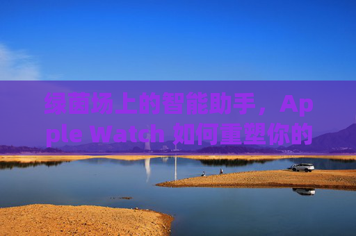 绿茵场上的智能助手，Apple Watch 如何重塑你的足球体验