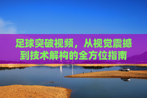 足球突破视频，从视觉震撼到技术解构的全方位指南