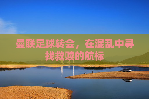 曼联足球转会，在混乱中寻找救赎的航标