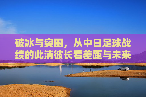 破冰与突围，从中日足球战绩的此消彼长看差距与未来