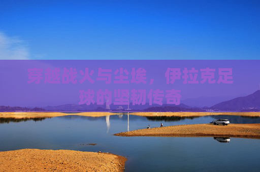穿越战火与尘埃，伊拉克足球的坚韧传奇