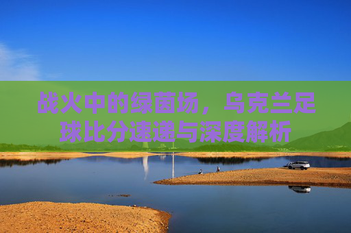 战火中的绿茵场，乌克兰足球比分速递与深度解析