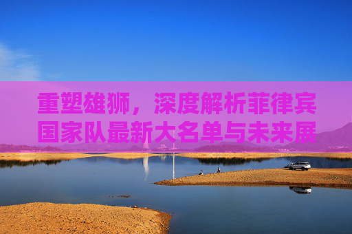 重塑雄狮，深度解析菲律宾国家队最新大名单与未来展望
