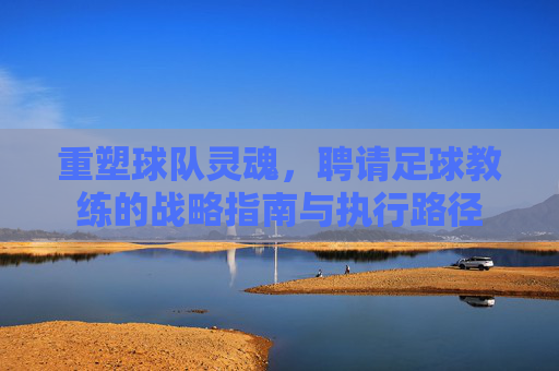 重塑球队灵魂，聘请足球教练的战略指南与执行路径