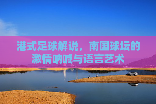 港式足球解说，南国球坛的激情呐喊与语言艺术