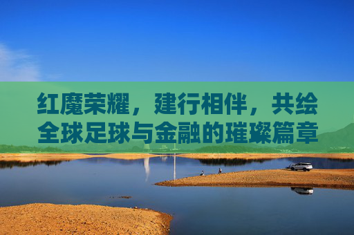 红魔荣耀，建行相伴，共绘全球足球与金融的璀璨篇章