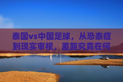 泰国vs中国足球，从恐泰症到现实审视，差距究竟在何处？