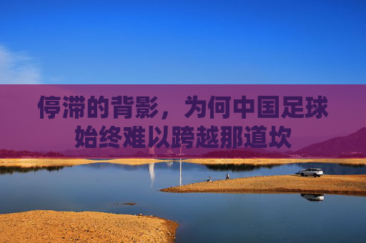 停滞的背影，为何中国足球始终难以跨越那道坎