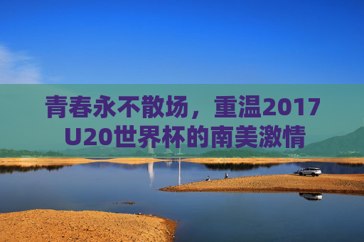 青春永不散场，重温2017 U20世界杯的南美激情