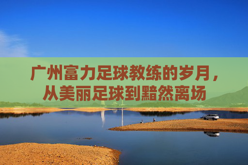 广州富力足球教练的岁月，从美丽足球到黯然离场