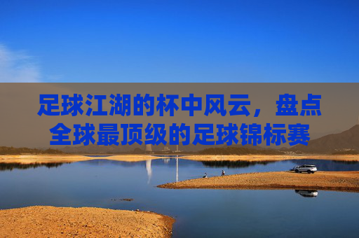 足球江湖的杯中风云，盘点全球最顶级的足球锦标赛