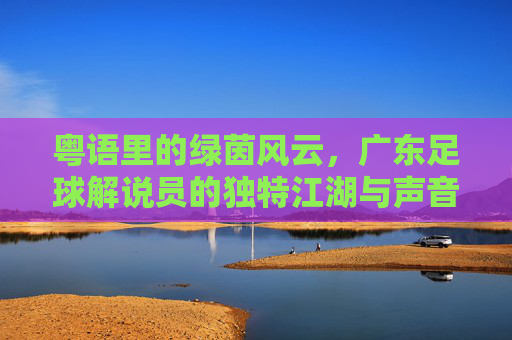 粤语里的绿茵风云，广东足球解说员的独特江湖与声音记忆