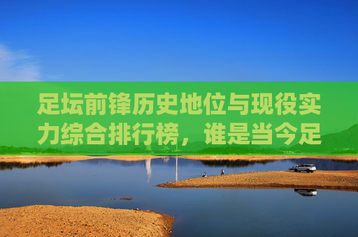 足坛前锋历史地位与现役实力综合排行榜，谁是当今足坛第一杀手？