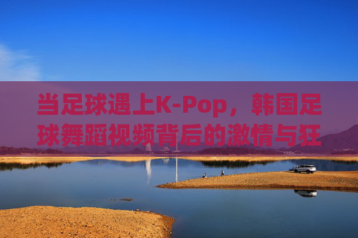 当足球遇上K-Pop，韩国足球舞蹈视频背后的激情与狂欢
