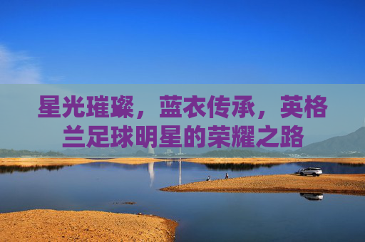 星光璀璨，蓝衣传承，英格兰足球明星的荣耀之路