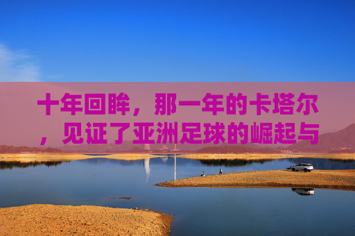 十年回眸，那一年的卡塔尔，见证了亚洲足球的崛起与遗憾