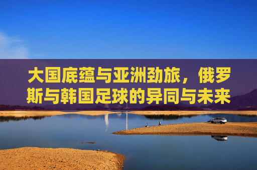大国底蕴与亚洲劲旅，俄罗斯与韩国足球的异同与未来