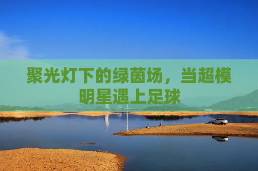 聚光灯下的绿茵场，当超模明星遇上足球