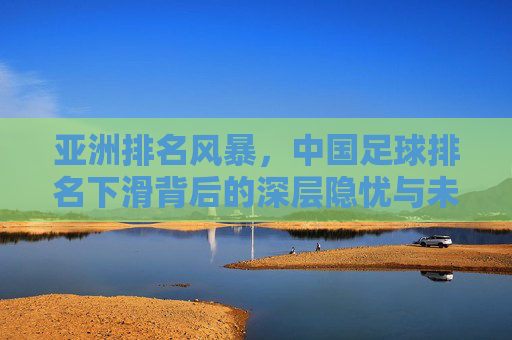亚洲排名风暴，中国足球排名下滑背后的深层隐忧与未来突围之路