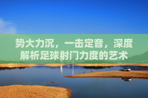 势大力沉，一击定音，深度解析足球射门力度的艺术